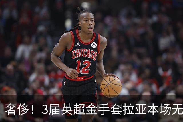 奢侈！3届英超金手套拉亚本场无缘先发，乌奈西蒙仍是西班牙一门